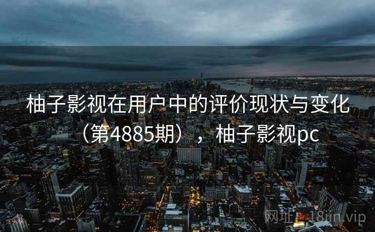 柚子影视在用户中的评价现状与变化（第4885期），柚子影视pc