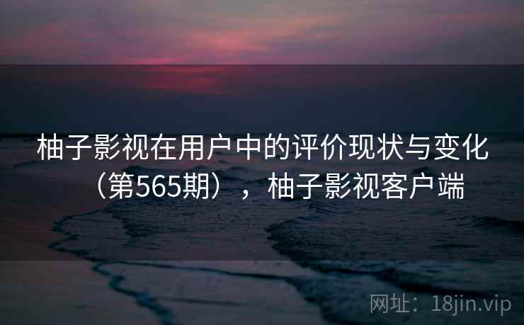 柚子影视在用户中的评价现状与变化（第565期），柚子影视客户端