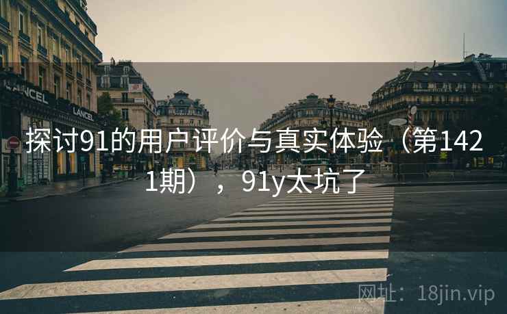 探讨91的用户评价与真实体验（第1421期），91y太坑了
