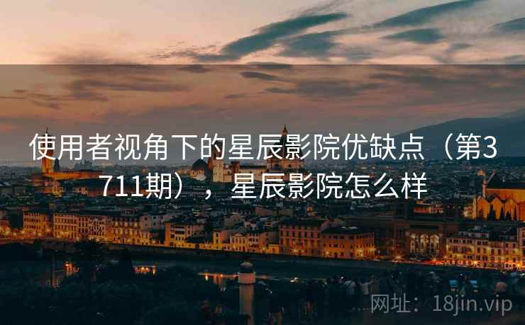 使用者视角下的星辰影院优缺点（第3711期），星辰影院怎么样