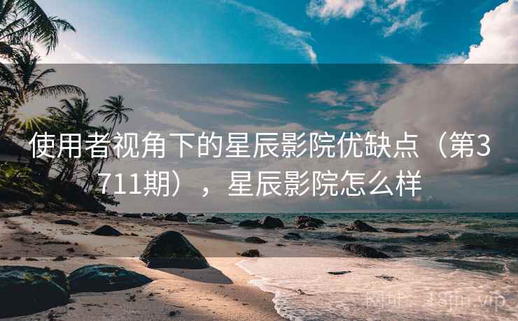 使用者视角下的星辰影院优缺点（第3711期），星辰影院怎么样
