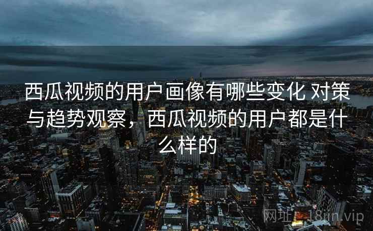 西瓜视频的用户画像有哪些变化 对策与趋势观察，西瓜视频的用户都是什么样的