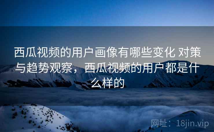 西瓜视频的用户画像有哪些变化 对策与趋势观察，西瓜视频的用户都是什么样的