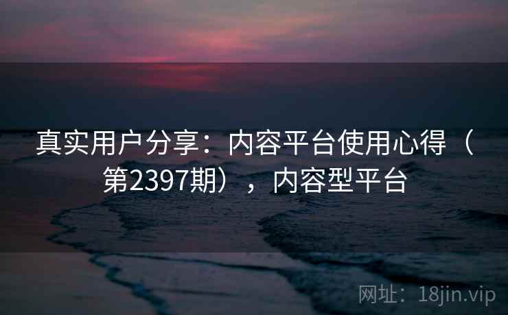 真实用户分享：内容平台使用心得（第2397期），内容型平台