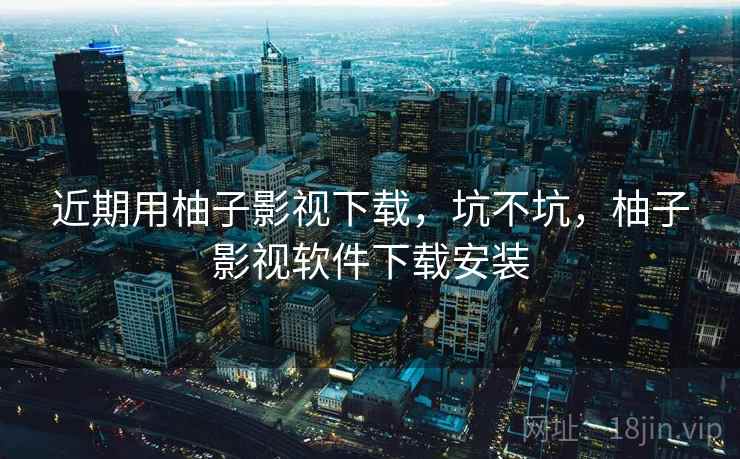 近期用柚子影视下载，坑不坑，柚子影视软件下载安装