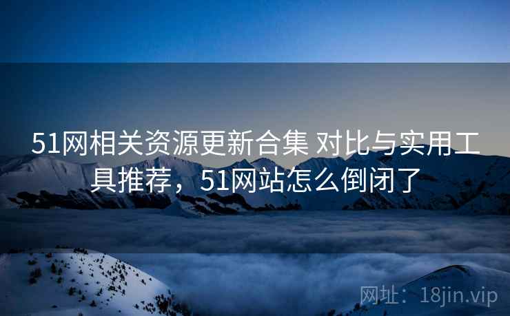 51网相关资源更新合集 对比与实用工具推荐，51网站怎么倒闭了