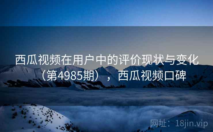 西瓜视频在用户中的评价现状与变化（第4985期），西瓜视频口碑