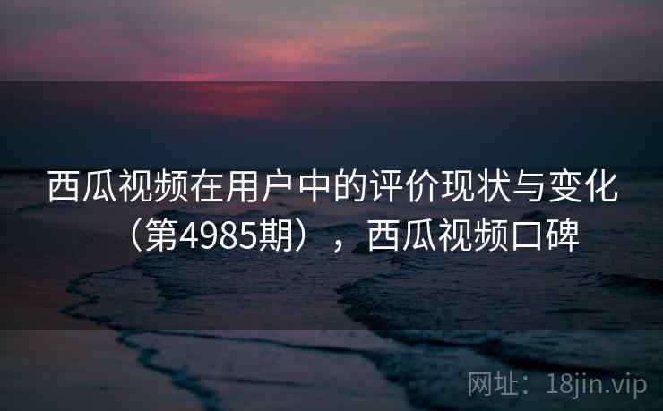 西瓜视频在用户中的评价现状与变化（第4985期），西瓜视频口碑