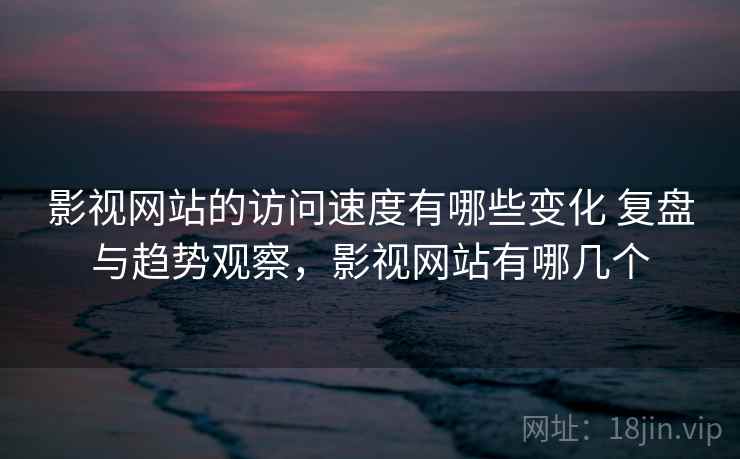 影视网站的访问速度有哪些变化 复盘与趋势观察，影视网站有哪几个