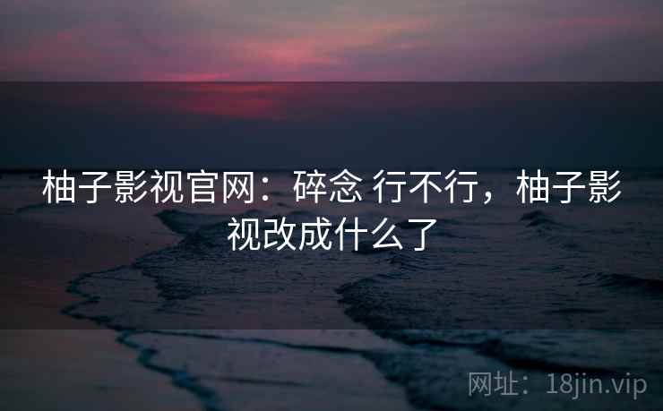 柚子影视官网：碎念 行不行，柚子影视改成什么了