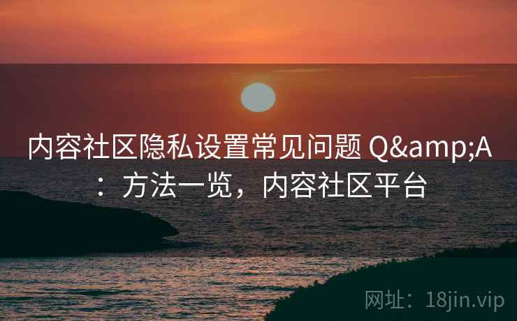 内容社区隐私设置常见问题 Q&A：方法一览，内容社区平台