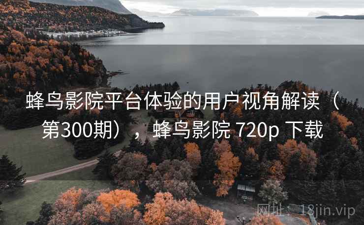 蜂鸟影院平台体验的用户视角解读（第300期），蜂鸟影院 720p 下载