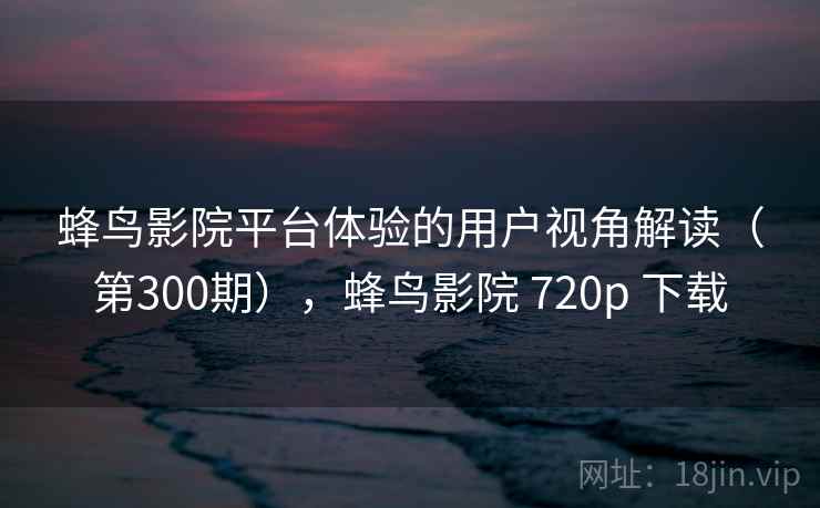 蜂鸟影院平台体验的用户视角解读（第300期），蜂鸟影院 720p 下载