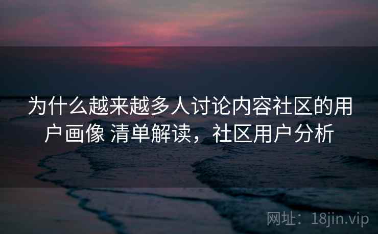 为什么越来越多人讨论内容社区的用户画像 清单解读，社区用户分析
