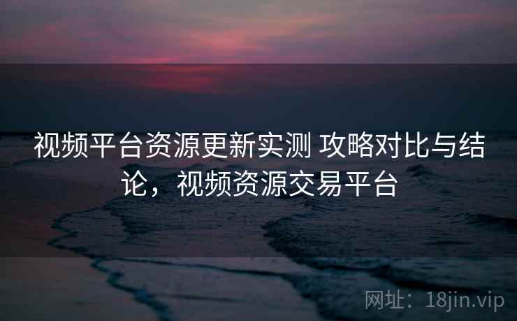 视频平台资源更新实测 攻略对比与结论，视频资源交易平台