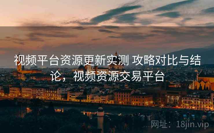 视频平台资源更新实测 攻略对比与结论，视频资源交易平台