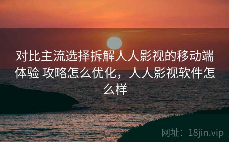 对比主流选择拆解人人影视的移动端体验 攻略怎么优化，人人影视软件怎么样