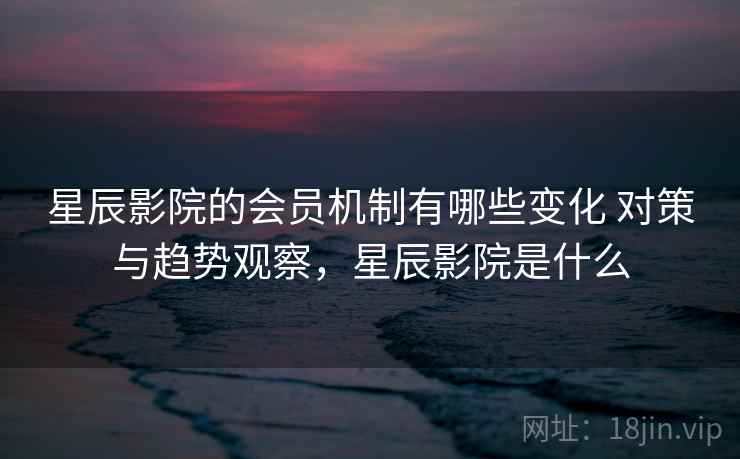 星辰影院的会员机制有哪些变化 对策与趋势观察，星辰影院是什么