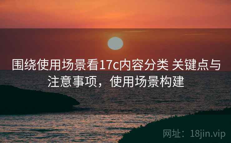 围绕使用场景看17c内容分类 关键点与注意事项，使用场景构建