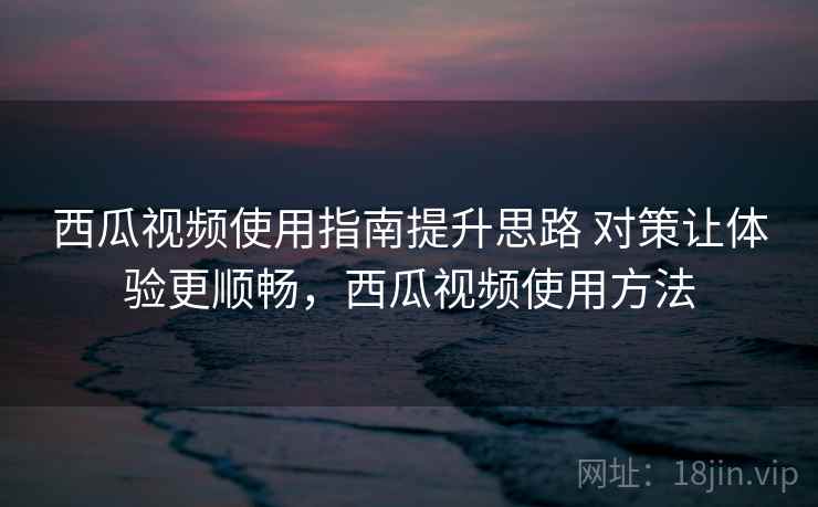 西瓜视频使用指南提升思路 对策让体验更顺畅，西瓜视频使用方法