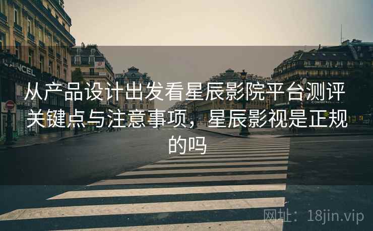 从产品设计出发看星辰影院平台测评 关键点与注意事项，星辰影视是正规的吗