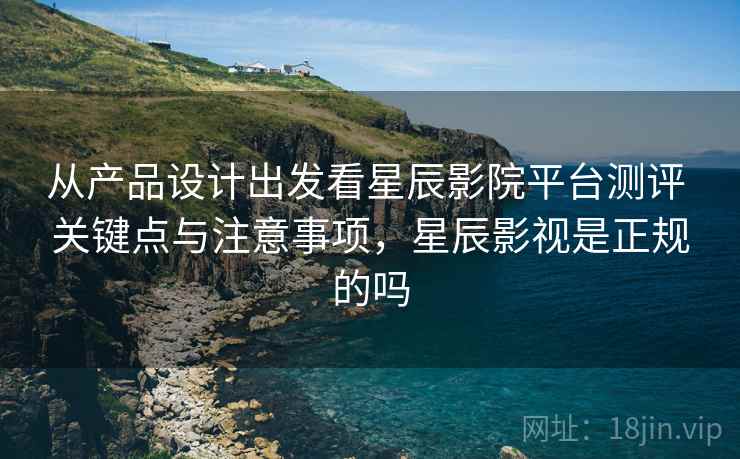 从产品设计出发看星辰影院平台测评 关键点与注意事项，星辰影视是正规的吗