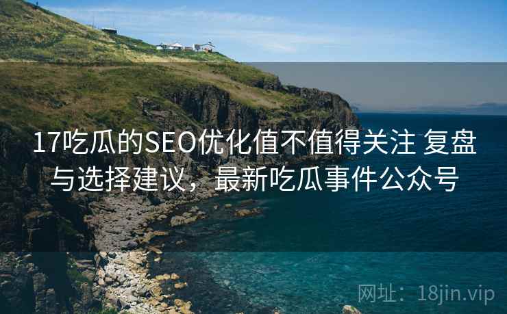 17吃瓜的SEO优化值不值得关注 复盘与选择建议，最新吃瓜事件公众号