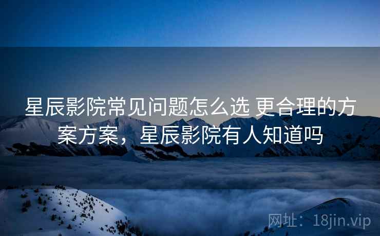 星辰影院常见问题怎么选 更合理的方案方案，星辰影院有人知道吗