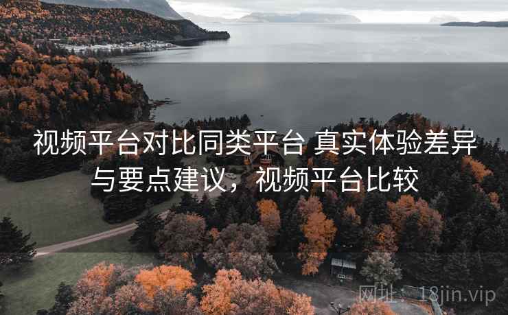 视频平台对比同类平台 真实体验差异与要点建议，视频平台比较