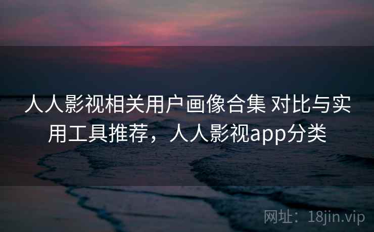 人人影视相关用户画像合集 对比与实用工具推荐，人人影视app分类