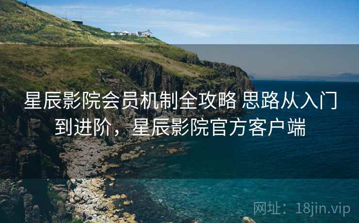 星辰影院会员机制全攻略 思路从入门到进阶，星辰影院官方客户端