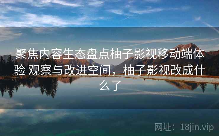 聚焦内容生态盘点柚子影视移动端体验 观察与改进空间，柚子影视改成什么了