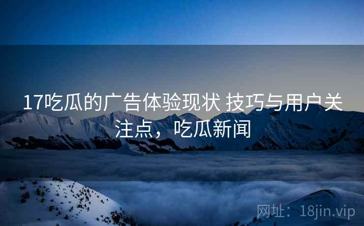 17吃瓜的广告体验现状 技巧与用户关注点，吃瓜新闻