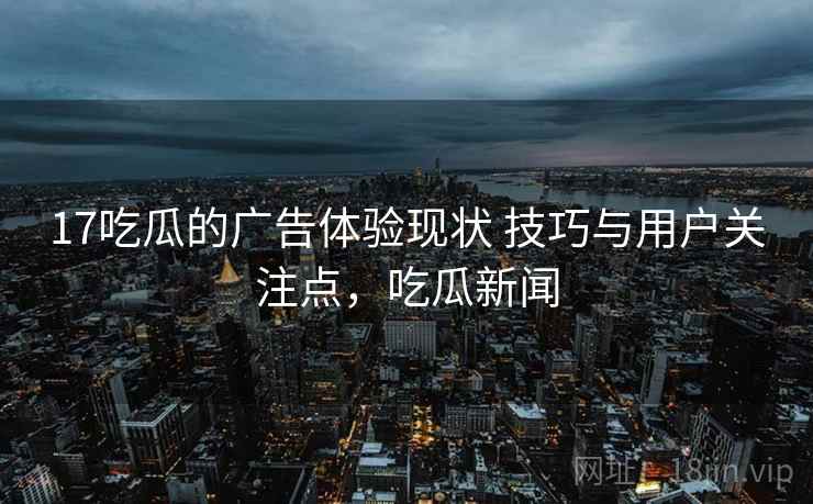 17吃瓜的广告体验现状 技巧与用户关注点，吃瓜新闻